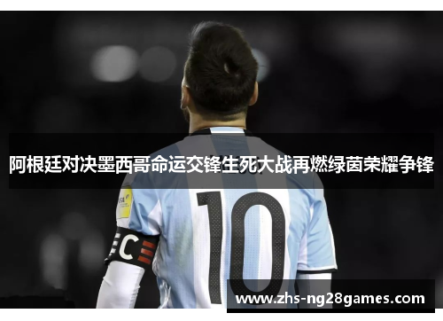 阿根廷对决墨西哥命运交锋生死大战再燃绿茵荣耀争锋